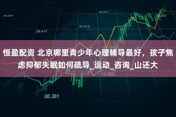 恒盈配资 北京哪里青少年心理辅导最好，孩子焦虑抑郁失眠如何疏导_运动_咨询_山还大