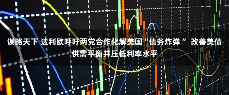谋略天下 达利欧呼吁两党合作化解美国“债务炸弹“  改善美债供需平衡并压低利率水平