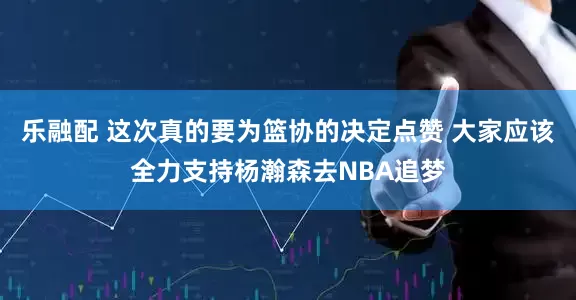 乐融配 这次真的要为篮协的决定点赞 大家应该全力支持杨瀚森去NBA追梦