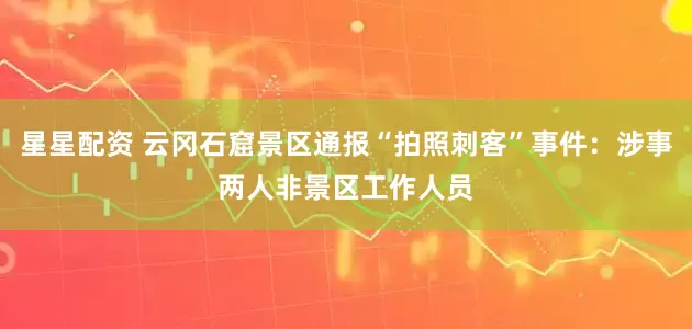 星星配资 云冈石窟景区通报“拍照刺客”事件：涉事两人非景区工作人员