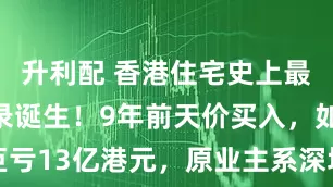 升利配 香港住宅史上最大亏损纪录诞生！9年前天价买入，如今巨亏13亿港元，原业主系深圳神秘富豪陈红天
