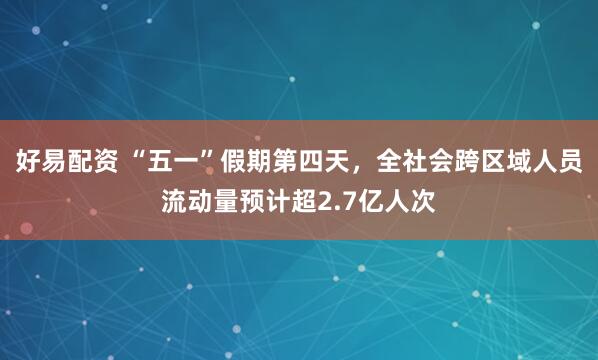 好易配资 “五一”假期第四天，全社会跨区域人员流动量预计超2.7亿人次