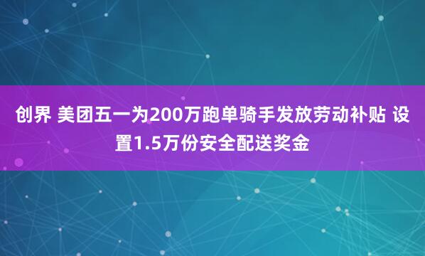 创界 美团五一为200万跑单骑手发放劳动补贴 设置1.5万份安全配送奖金