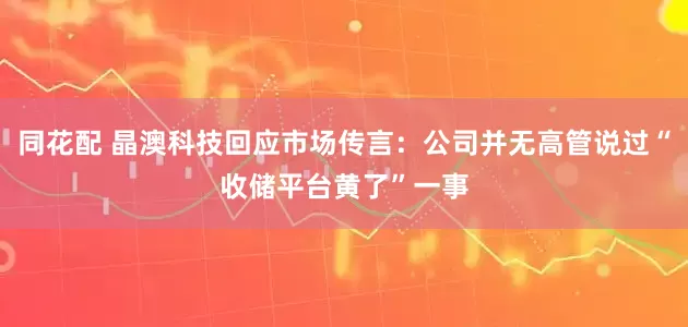 同花配 晶澳科技回应市场传言：公司并无高管说过“收储平台黄了”一事