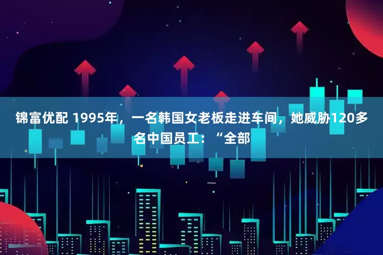 锦富优配 1995年，一名韩国女老板走进车间，她威胁120多名中国员工：“全部